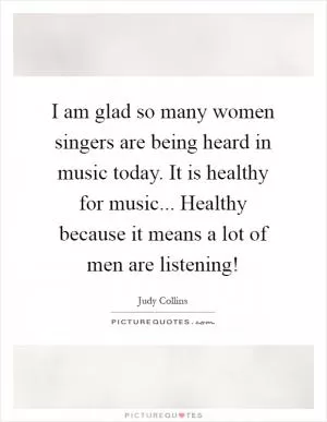 I am glad so many women singers are being heard in music today. It is healthy for music... Healthy because it means a lot of men are listening! Picture Quote #1