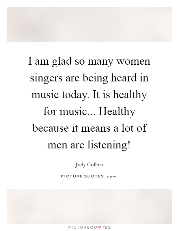 I am glad so many women singers are being heard in music today. It is healthy for music... Healthy because it means a lot of men are listening! Picture Quote #1