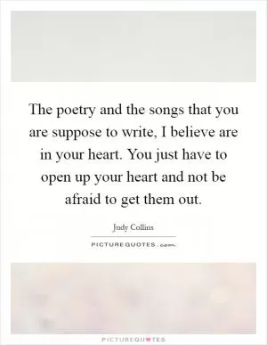 The poetry and the songs that you are suppose to write, I believe are in your heart. You just have to open up your heart and not be afraid to get them out Picture Quote #1