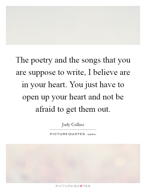 The poetry and the songs that you are suppose to write, I believe are in your heart. You just have to open up your heart and not be afraid to get them out Picture Quote #1