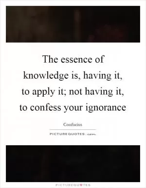 The essence of knowledge is, having it, to apply it; not having it, to confess your ignorance Picture Quote #1