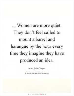 ... Women are more quiet. They don’t feel called to mount a barrel and harangue by the hour every time they imagine they have produced an idea Picture Quote #1