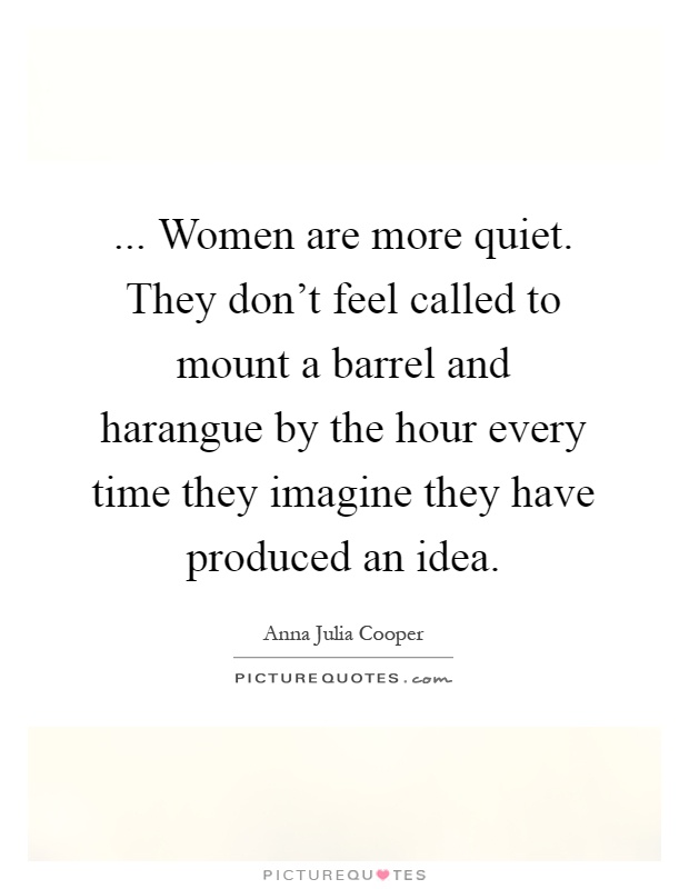 ... Women are more quiet. They don't feel called to mount a barrel and harangue by the hour every time they imagine they have produced an idea Picture Quote #1