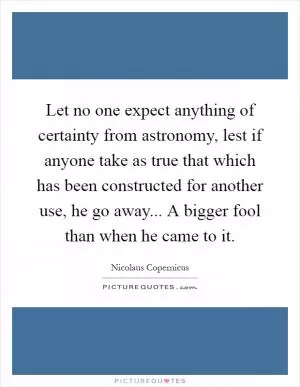Let no one expect anything of certainty from astronomy, lest if anyone take as true that which has been constructed for another use, he go away... A bigger fool than when he came to it Picture Quote #1
