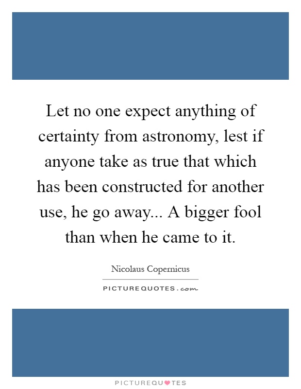 Let no one expect anything of certainty from astronomy, lest if anyone take as true that which has been constructed for another use, he go away... A bigger fool than when he came to it Picture Quote #1