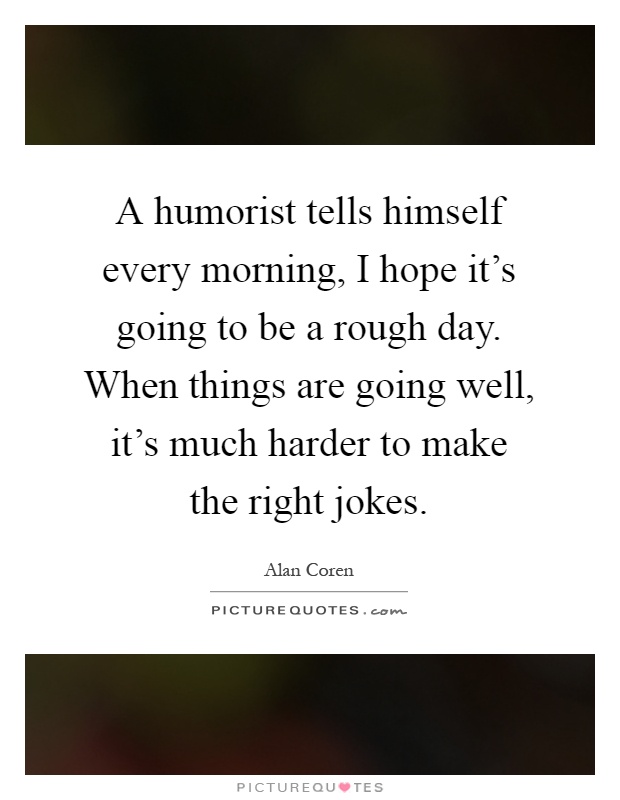 A humorist tells himself every morning, I hope it's going to be a rough day. When things are going well, it's much harder to make the right jokes Picture Quote #1