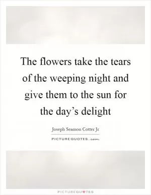The flowers take the tears of the weeping night and give them to the sun for the day’s delight Picture Quote #1