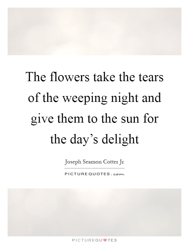 The flowers take the tears of the weeping night and give them to the sun for the day's delight Picture Quote #1