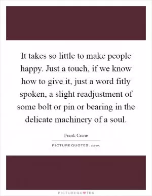 It takes so little to make people happy. Just a touch, if we know how to give it, just a word fitly spoken, a slight readjustment of some bolt or pin or bearing in the delicate machinery of a soul Picture Quote #1