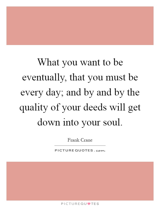 What you want to be eventually, that you must be every day; and by and by the quality of your deeds will get down into your soul Picture Quote #1