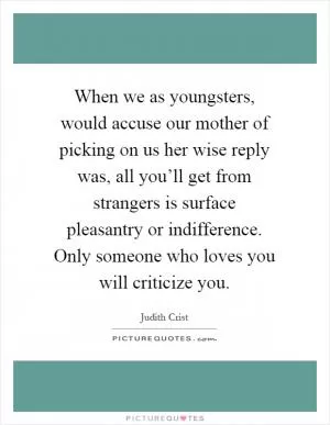 When we as youngsters, would accuse our mother of picking on us her wise reply was, all you’ll get from strangers is surface pleasantry or indifference. Only someone who loves you will criticize you Picture Quote #1