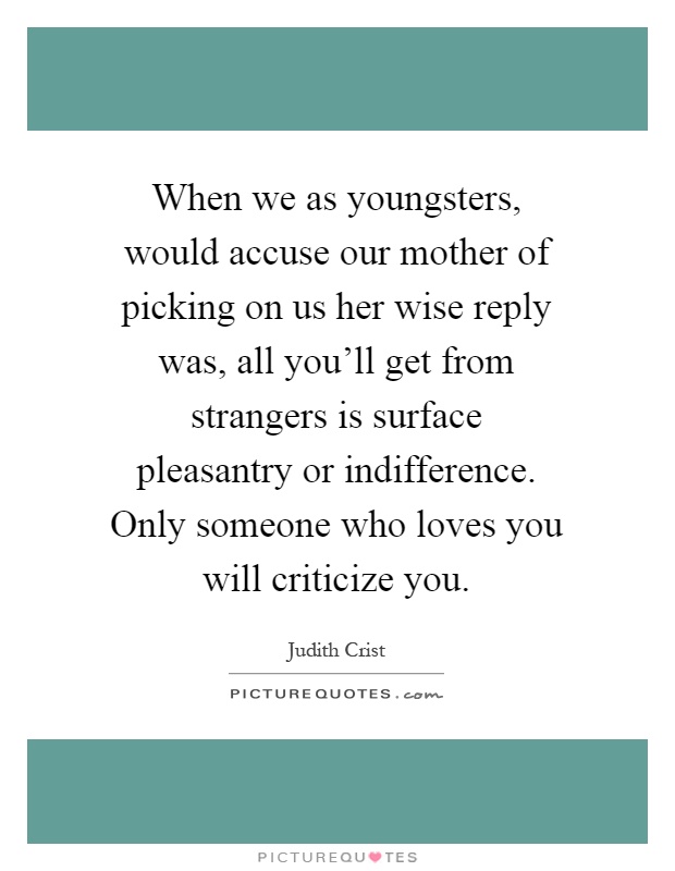 When we as youngsters, would accuse our mother of picking on us her wise reply was, all you'll get from strangers is surface pleasantry or indifference. Only someone who loves you will criticize you Picture Quote #1