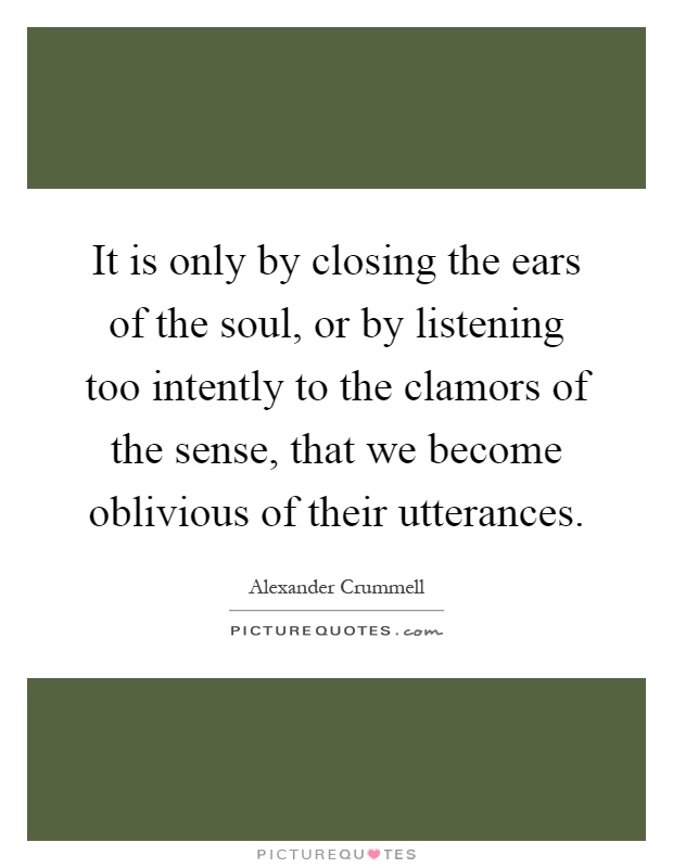 It is only by closing the ears of the soul, or by listening too intently to the clamors of the sense, that we become oblivious of their utterances Picture Quote #1