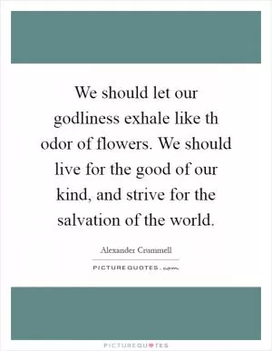 We should let our godliness exhale like th odor of flowers. We should live for the good of our kind, and strive for the salvation of the world Picture Quote #1
