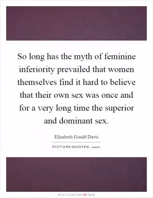 So long has the myth of feminine inferiority prevailed that women themselves find it hard to believe that their own sex was once and for a very long time the superior and dominant sex Picture Quote #1