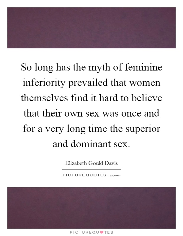 So long has the myth of feminine inferiority prevailed that women themselves find it hard to believe that their own sex was once and for a very long time the superior and dominant sex Picture Quote #1