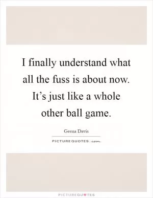 I finally understand what all the fuss is about now. It’s just like a whole other ball game Picture Quote #1