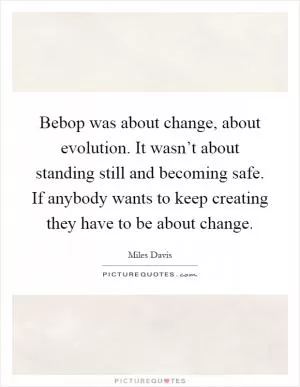 Bebop was about change, about evolution. It wasn’t about standing still and becoming safe. If anybody wants to keep creating they have to be about change Picture Quote #1