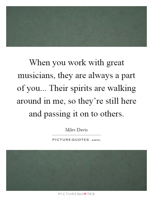 When you work with great musicians, they are always a part of you... Their spirits are walking around in me, so they're still here and passing it on to others Picture Quote #1