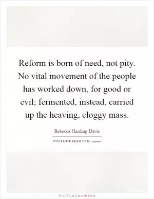 Reform is born of need, not pity. No vital movement of the people has worked down, for good or evil; fermented, instead, carried up the heaving, cloggy mass Picture Quote #1
