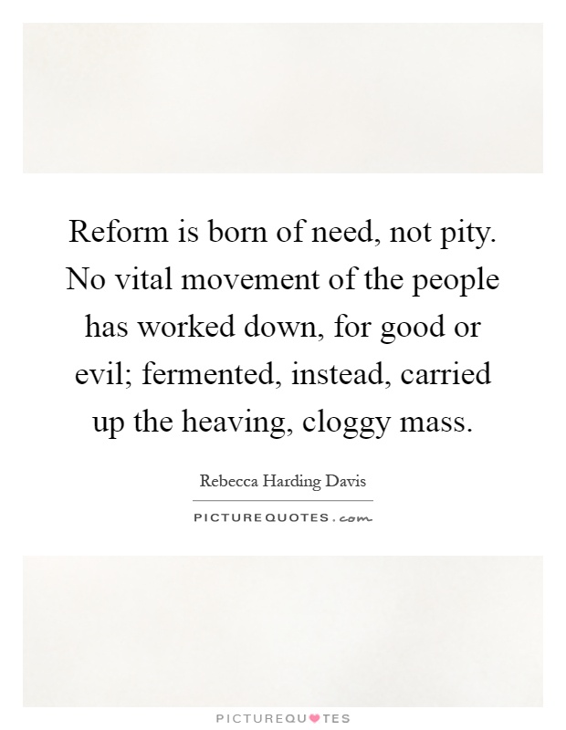 Reform is born of need, not pity. No vital movement of the people has worked down, for good or evil; fermented, instead, carried up the heaving, cloggy mass Picture Quote #1