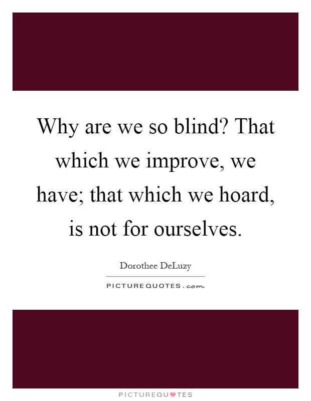 Why are we so blind? That which we improve, we have; that which we hoard, is not for ourselves Picture Quote #1