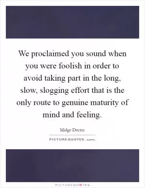 We proclaimed you sound when you were foolish in order to avoid taking part in the long, slow, slogging effort that is the only route to genuine maturity of mind and feeling Picture Quote #1