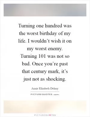Turning one hundred was the worst birthday of my life. I wouldn’t wish it on my worst enemy. Turning 101 was not so bad. Once you’re past that century mark, it’s just not as shocking Picture Quote #1