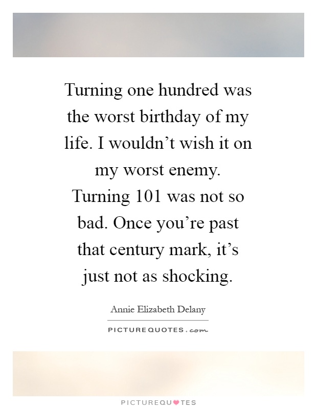 Turning one hundred was the worst birthday of my life. I wouldn't wish it on my worst enemy. Turning 101 was not so bad. Once you're past that century mark, it's just not as shocking Picture Quote #1