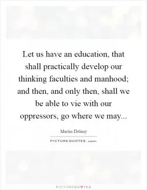 Let us have an education, that shall practically develop our thinking faculties and manhood; and then, and only then, shall we be able to vie with our oppressors, go where we may Picture Quote #1