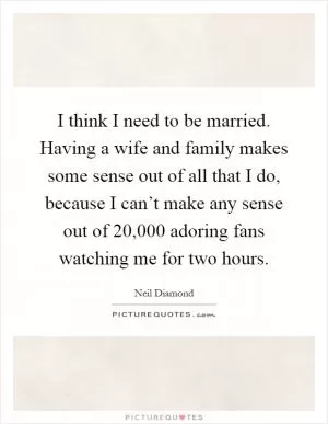 I think I need to be married. Having a wife and family makes some sense out of all that I do, because I can’t make any sense out of 20,000 adoring fans watching me for two hours Picture Quote #1