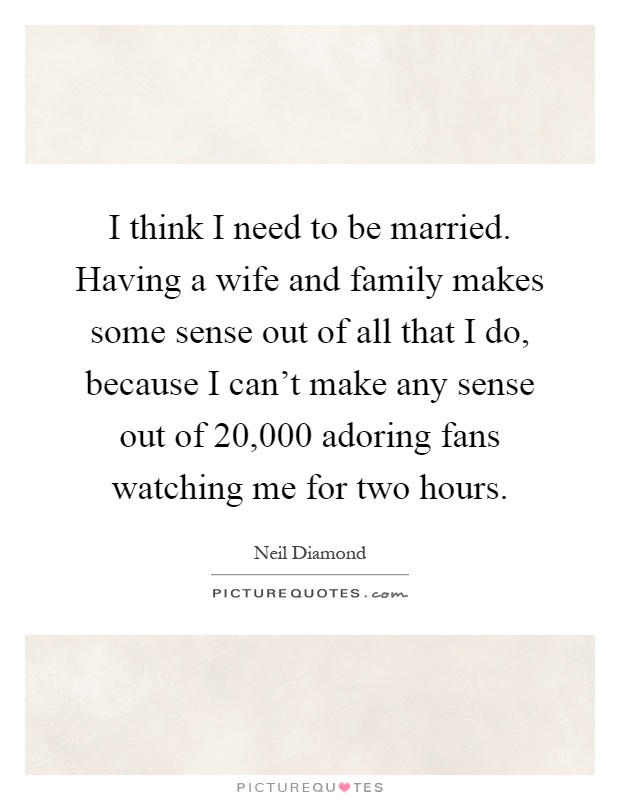 I think I need to be married. Having a wife and family makes some sense out of all that I do, because I can't make any sense out of 20,000 adoring fans watching me for two hours Picture Quote #1