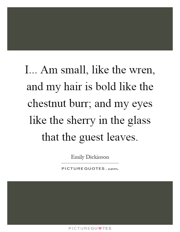 I... Am small, like the wren, and my hair is bold like the chestnut burr; and my eyes like the sherry in the glass that the guest leaves Picture Quote #1