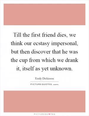 Till the first friend dies, we think our ecstasy impersonal, but then discover that he was the cup from which we drank it, itself as yet unknown Picture Quote #1