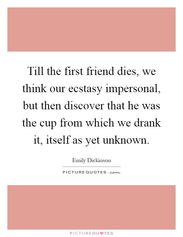 Till the first friend dies, we think our ecstasy impersonal, but then discover that he was the cup from which we drank it, itself as yet unknown Picture Quote #1