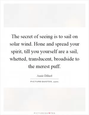 The secret of seeing is to sail on solar wind. Hone and spread your spirit, till you yourself are a sail, whetted, translucent, broadside to the merest puff Picture Quote #1