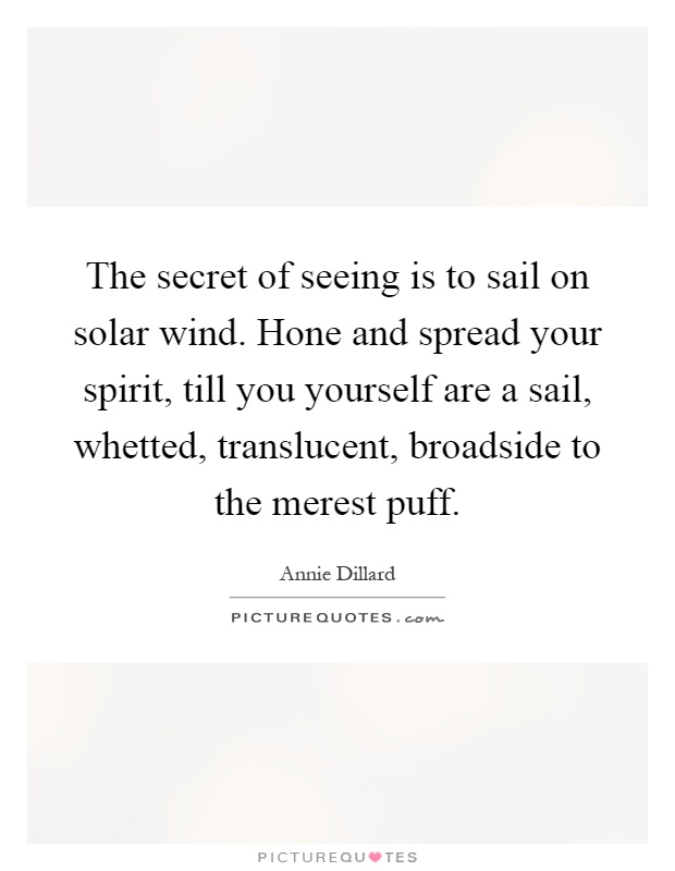 The secret of seeing is to sail on solar wind. Hone and spread your spirit, till you yourself are a sail, whetted, translucent, broadside to the merest puff Picture Quote #1