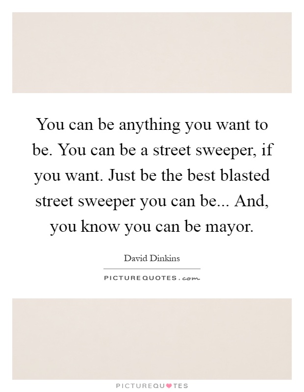 You can be anything you want to be. You can be a street sweeper, if you want. Just be the best blasted street sweeper you can be... And, you know you can be mayor Picture Quote #1