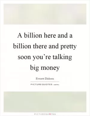 A billion here and a billion there and pretty soon you’re talking big money Picture Quote #1