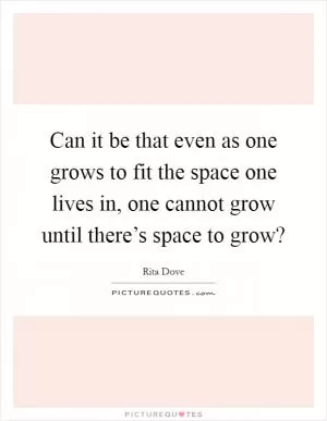 Can it be that even as one grows to fit the space one lives in, one cannot grow until there’s space to grow? Picture Quote #1