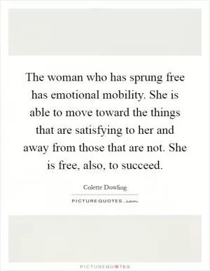 The woman who has sprung free has emotional mobility. She is able to move toward the things that are satisfying to her and away from those that are not. She is free, also, to succeed Picture Quote #1