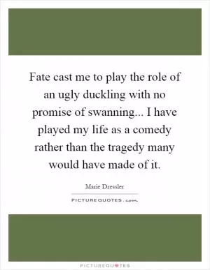Fate cast me to play the role of an ugly duckling with no promise of swanning... I have played my life as a comedy rather than the tragedy many would have made of it Picture Quote #1