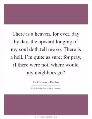 There is a heaven, for ever, day by day, the upward longing of my soul doth tell me so. There is a hell, I’m quite as sure; for pray, if there were not, where would my neighbors go? Picture Quote #1