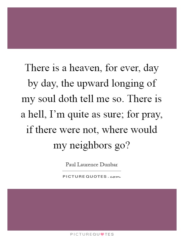 There is a heaven, for ever, day by day, the upward longing of my soul doth tell me so. There is a hell, I'm quite as sure; for pray, if there were not, where would my neighbors go? Picture Quote #1