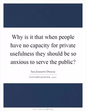 Why is it that when people have no capacity for private usefulness they should be so anxious to serve the public? Picture Quote #1