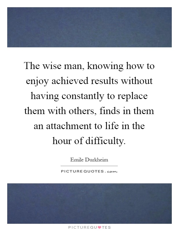 The wise man, knowing how to enjoy achieved results without having constantly to replace them with others, finds in them an attachment to life in the hour of difficulty Picture Quote #1
