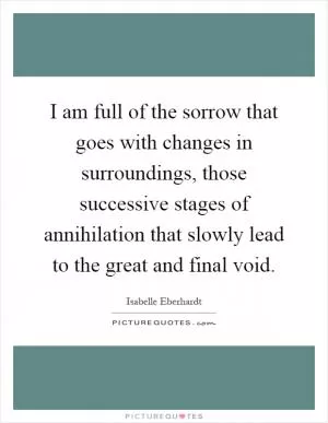 I am full of the sorrow that goes with changes in surroundings, those successive stages of annihilation that slowly lead to the great and final void Picture Quote #1