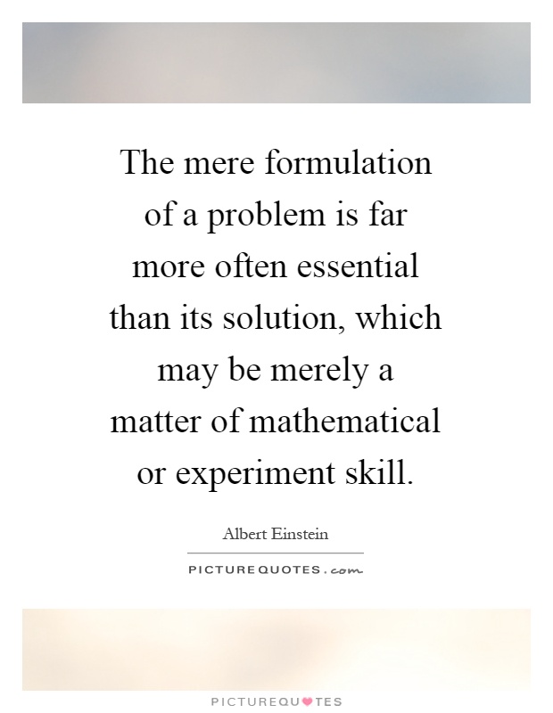 The mere formulation of a problem is far more often essential than its solution, which may be merely a matter of mathematical or experiment skill Picture Quote #1