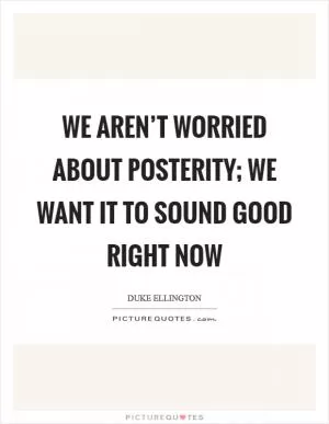 We aren’t worried about posterity; we want it to sound good right now Picture Quote #1