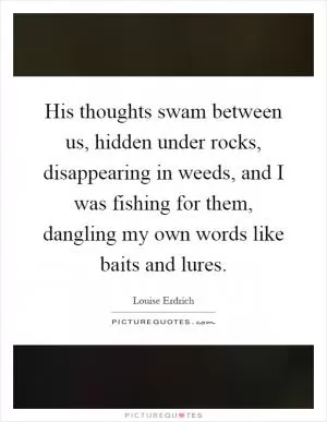 His thoughts swam between us, hidden under rocks, disappearing in weeds, and I was fishing for them, dangling my own words like baits and lures Picture Quote #1